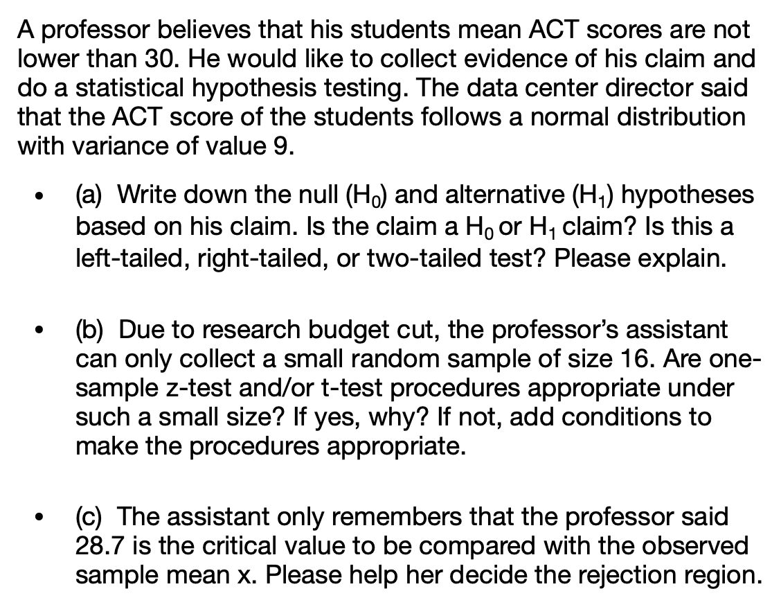 A professor believes that his students mean ACT scores are not
lower than 30. He would like to collect evidence of his claim and
do a statistical hypothesis testing. The data center director said
that the ACT score of the students follows a normal distribution
with variance of value 9.
(a) Write down the null (Ho) and alternative (H;) hypotheses
based on his claim. Is the claim a Ho or H, claim? Is this a
left-tailed, right-tailed, or two-tailed test? Please explain.
(b) Due to research budget cut, the professor's assistant
can only collect a small random sample of size 16. Are one-
sample z-test and/or t-test procedures appropriate under
such a small size? If yes, why? If not, add conditions to
make the procedures appropriate.
(c) The assistant only remembers that the professor said
28.7 is the critical value to be compared with the observed
sample mean x. Please help her decide the rejection region.
