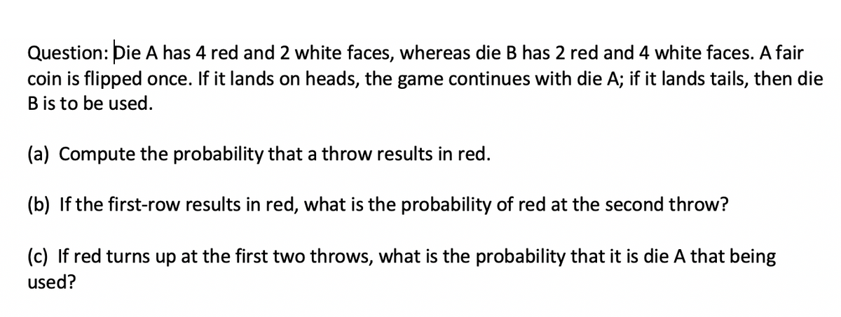 Question: Die A has 4 red and 2 white faces, whereas die B has 2 red and 4 white faces. A fair
coin is flipped once. If it lands on heads, the game continues with die A; if it lands tails, then die
B is to be used.
(a) Compute the probability that a throw results in red.
(b) If the first-row results in red, what is the probability of red at the second throw?
(c) If red turns up at the first two throws, what is the probability that it is die A that being
used?
