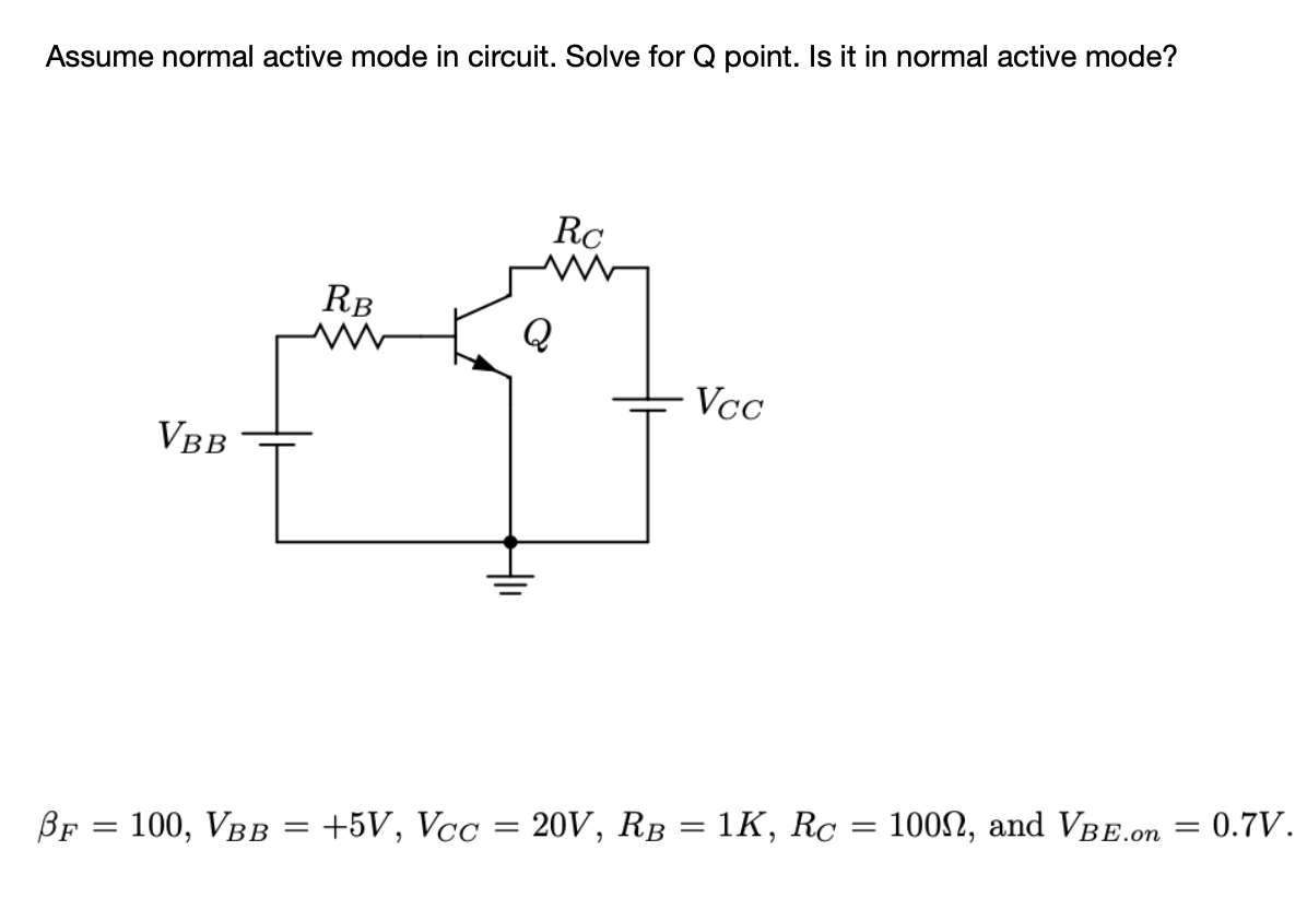 Assume normal active mode in circuit. Solve for Q point. Is it in normal active mode?
RC
RB
Q
Vcc
VBB
20V, RB = 1K, Rc
100N, and VBE.on = 0.7V.
BF
100, Vвв
+5V, Vcc
