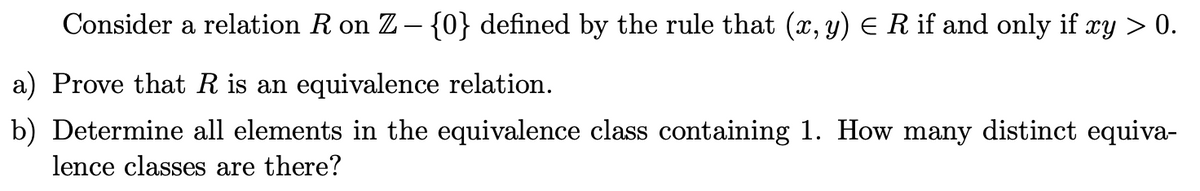 Consider a relation R on Z- {0} defined by the rule that (x, y) E R if and only if xy > 0.
a) Prove that R is an equivalence relation.
b) Determine all elements in the equivalence class containing 1. How many distinct equiva-
lence classes are there?
