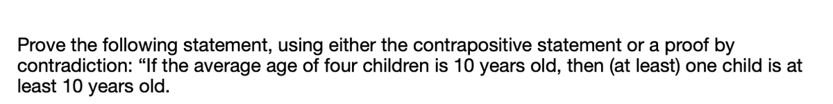 Prove the following statement, using either the contrapositive statement or a proof by
contradiction: "If the average age of four children is 10 years old, then (at least) one child is at
least 10 years old.
