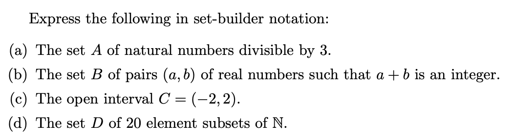 Express the following in set-builder notation:
(a) The set A of natural numbers divisible by 3.
(b) The set B of pairs (a, b) of real numbers such that a +b is an integer.
(c) The open interval C = (-2, 2).
(d) The set D of 20 element subsets of N.
