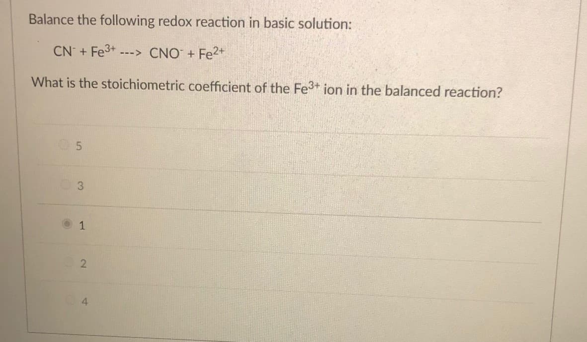 Balance the following redox reaction in basic solution:
CN + Fe3+
---> CNO + Fe2+
What is the stoichiometric coefficient of the Fe3+ ion in the balanced reaction?
3.
1
2

