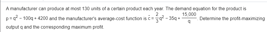 A manufacturer can produce at most 130 units of a certain product each year. The demand equation for the product is
p=q? - 100q + 4200 and the manufacturer's average-cost function is c=
output q and the corresponding maximum profit.
2
15,000
9² - 35g +
Determine the profit-maximizing

