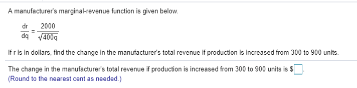 A manufacturer's marginal-revenue function is given below.
2000
dq /400g
If r is in dollars, find the change in the manufacturer's total revenue if production is increased from 300 to 900 units.
dr
The change in the manufacturer's total revenue if production is increased from 300 to 900 units is $|
(Round to the nearest cent as needed.)
