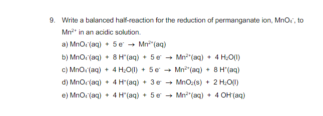 9. Write a balanced half-reaction for the reduction of permanganate ion, MnOs", to
Mn2* in an acidic solution.
a) MnOs (aq) + 5 e → Mn2"(aq)
b) MnO. (aq) + 8 H*(aq) + 5 e → Mn2 (aq) + 4 H2O(1)
c) MnOa (aq) + 4 H2O(1) + 5 e → Mn²"(aq) + 8 H"(aq)
d) MnOs (aq) + 4 H*(aq) + 3 e → MnO2(s) + 2 H20(1)
e) MnO. (aq) + 4 H*(aq) + 5 e → Mn²*(aq) + 4 OH (aq)
