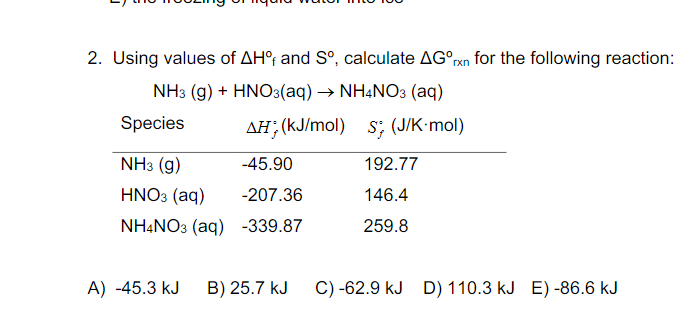 2. Using values of AH°; and S°, calculate AG°rxn for the following reaction:
NH3 (g) + HNO3(aq) → NHẠNO3 (aq)
Species
AH; (kJ/mol) s; (J/K•mol)
NHз (g)
-45.90
192.77
HNO3 (aq)
-207.36
146.4
NHẠNO3 (aq) -339.87
259.8
A) -45.3 kJ
B) 25.7 kJ
C) -62.9 kJ D) 110.3 kJ E) -86.6 kJ
