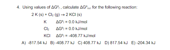 4. Using values of AG? , calculate AG°n for the following reaction:
2 K (s) + Cl2 (g) → 2 KCI (s)
K
AG°; = 0.0 kJ/mol
Cl2
AG°; = 0.0 kJ/mol
KCI
AG°; = -408.77 kJ/mol
A) -817.54 kJ B) -408.77 kJ C) 408.77 kJ D) 817.54 kJ E) -204.34 kJ
