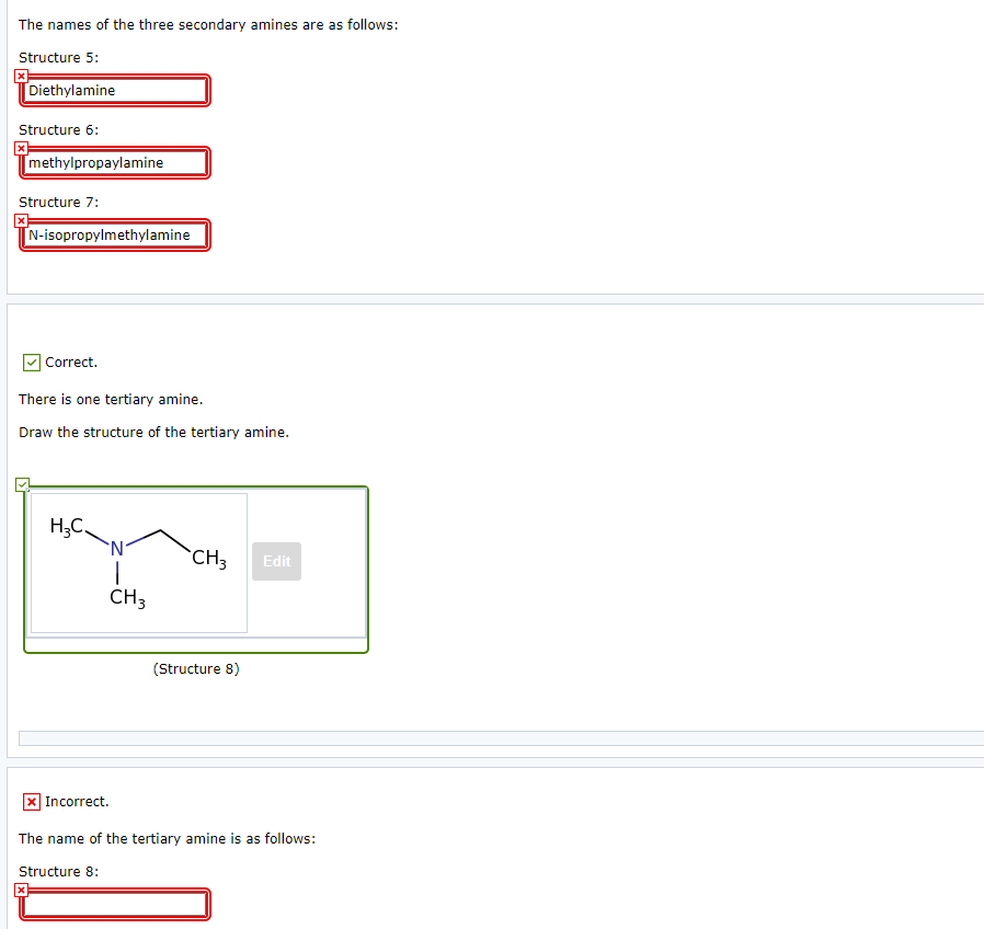 The names of the three secondary amines are as follows:
Structure 5:
[Diethylamine
Structure 6:
[methylpropaylamine
Structure 7:
N-isopropylmethylamine
] Correct.
There is one tertiary amine.
Draw the structure of the tertiary amine.
H;C.
`CH3
Edit
CH3
(Structure 8)
X Incorrect.
The name of the tertiary amine is as follows:
Structure 8:
