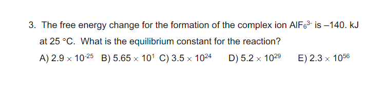 3. The free energy change for the formation of the complex ion AIF63 is –140. kJ
at 25 °C. What is the equilibrium constant for the reaction?
A) 2.9 x 10-25 B) 5.65 x 101 C) 3.5 x 1024
D) 5.2 x 1029
E) 2.3 x 1056
