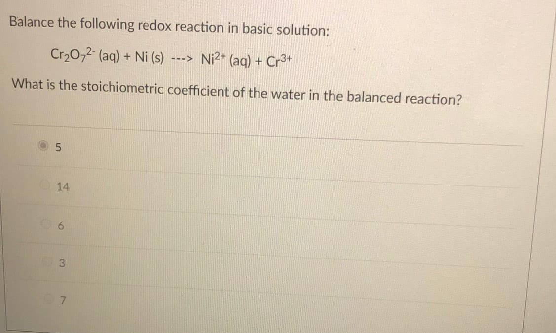 Balance the following redox reaction in basic solution:
Cr20,2 (aq) + Ni (s)
Ni2+ (ag) + Cr3+
--->
What is the stoichiometric coefficient of the water in the balanced reaction?
14
6.
3.
7
