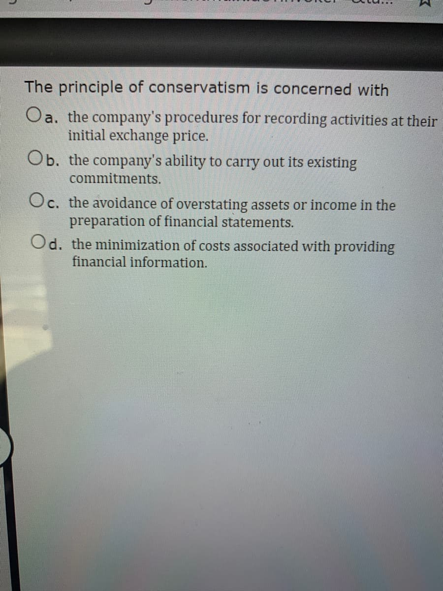 The principle of conservatism is concerned with
Oa. the company's procedures for recording activities at their
initial exchange price.
Ob. the company's ability to carry out its existing
commitments.
Oc. the avoidance of overstating assets or income in the
preparation of financial statements.
Od. the minimization of costs associated with providing
financial information.
