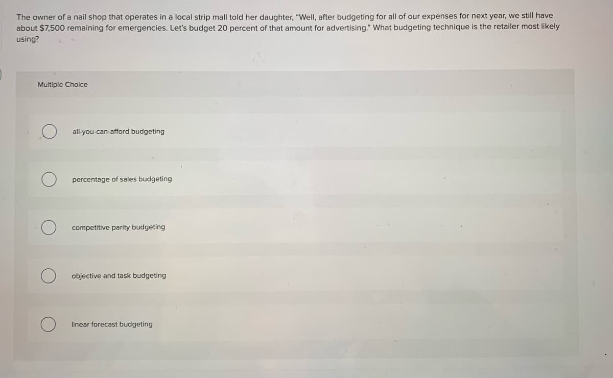 The owner of a nail shop that operates in a local strip mall told her daughter, "WelI, after budgeting for all of our expenses for next year, we still have
about $7,500 remaining for emergencies. Let's budget 20 percent of that amount for advertising." What budgeting technique is the retailer most likely
using?
Multiple Choice
all-you-can-afford budgeting
percentage of sales budgeting
competitive parity budgeting
objective and task budgeting
linear forecast budgeting
