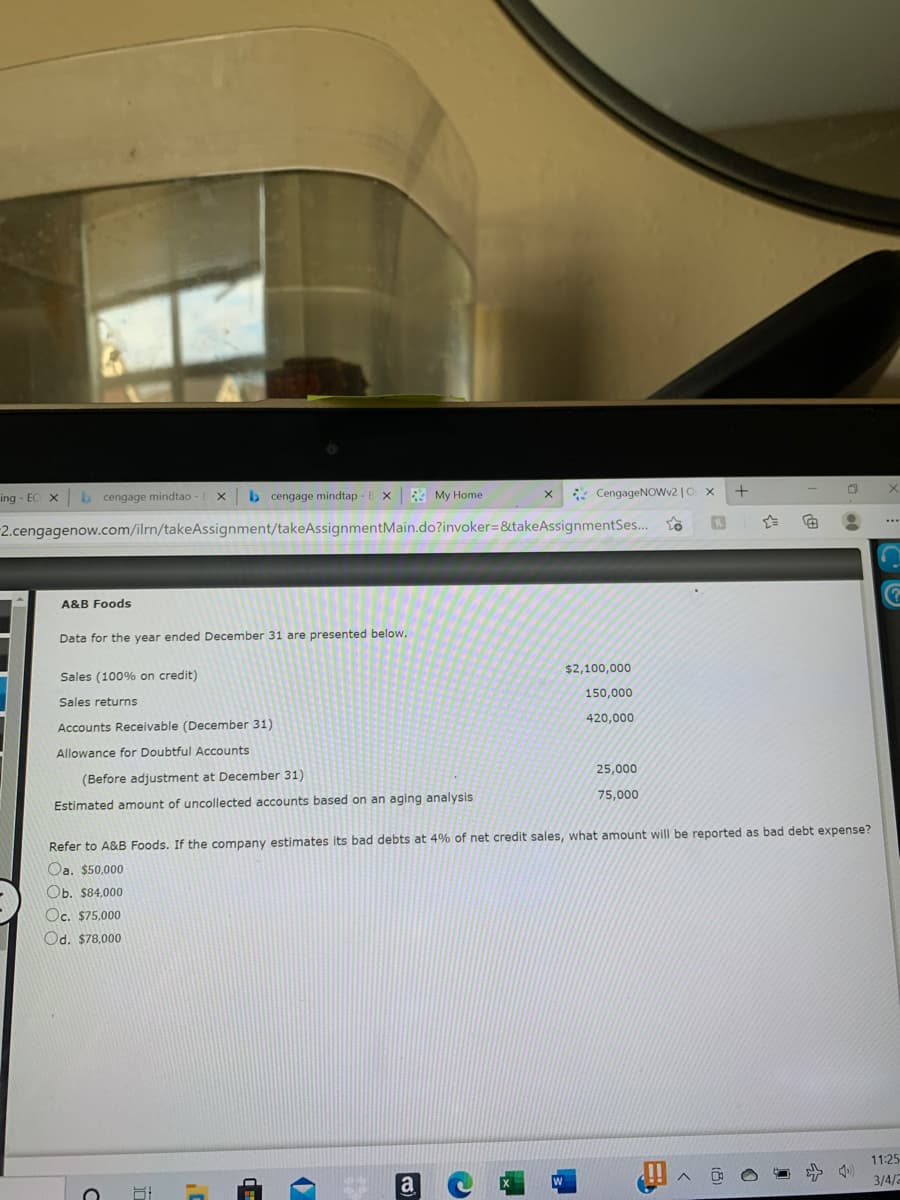 ing - EC X
b cengage mindtao
b cengage mindtap -
My Home
* CengageNOWv2 |O x
-2.cengagenow.com/ilrn/takeAssignment/takeAssignmentMain.do?invoker=&takeAssignmentSes...
A&B Foods
Data for the year ended December 31 are presented below.
$2,100,000
Sales (100% on credit)
150,000
Sales returns
420,000
Accounts Receivable (December 31)
Allowance for Doubtful Accounts
25,000
(Before adjustment at December 31)
75,000
Estimated amount of uncollected accounts based on an aging analysis
Refer to A&B Foods. If the company estimates its bad debts at 4% of net credit sales, what amount will be reported as bad debt expense?
Oa. $50,000
Ob. $84,000
Oc, $75,000
Od. $78,000
11:25
a
3/4/2
