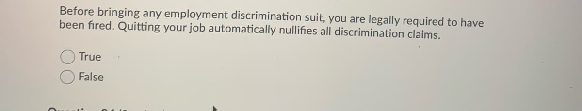 Before bringing any employment discrimination suit, you are legally required to have
been fired. Quitting your job automatically nullifies all discrimination claims.
True
False
