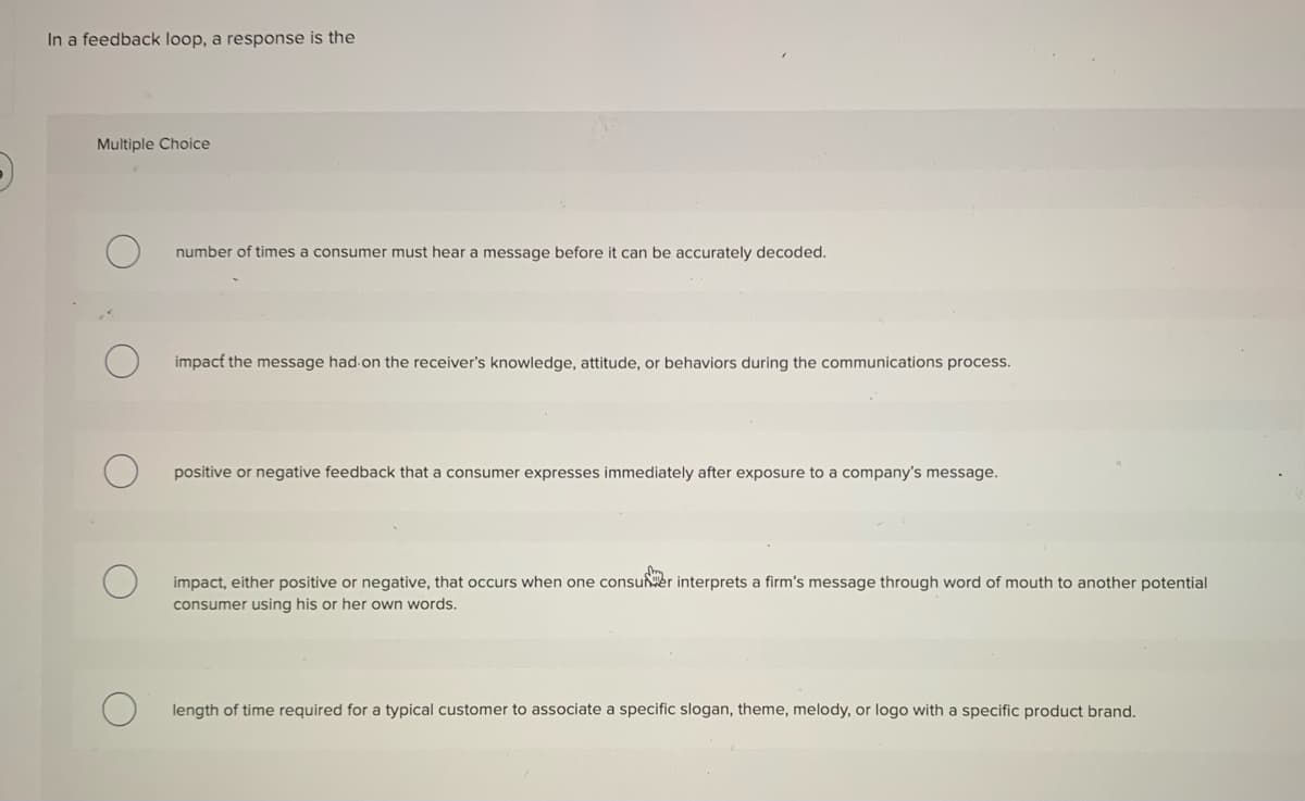 In a feedback loop, a response is the
Multiple Choice
number of times a consumer must hear a message before it can be accurately decoded.
impact the message had on the receiver's knowledge, attitude, or behaviors during the communications process.
positive or negative feedback that a consumer expresses immediately after exposure to a company's message.
impact, either positive or negative, that occurs when one consuer interprets a firm's message through word of mouth to another potential
consumer using his or her own words.
length of time required for a typical customer to associate a specific slogan, theme, melody, or logo with a specific product brand.
