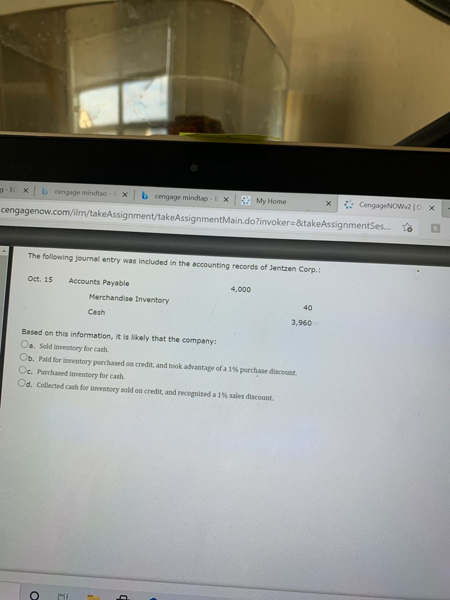 g - EC X
b cengage mindtao - B X
b cengage mindtap - B x
* My Home
* CengageNOWv2 | O X
cengagenow.com/ilrn/takeAssignment/takeAssignmentMain.do?invoker=&takeAssignmentSes...
The following journal entry was included in the accounting records of Jentzen Corp.:
Oct. 15
Accounts Payable
4,000
Merchandise Inventory
40
Cash
3,960
Based on this information, it is likely that the company:
Oa. Sold inventory for cash.
Ob. Paid for inventory purchased on credit, and took advantage of a 1% purchase discount.
Oc. Purchased inventory for cash.
Od. Collected cash for inventory sold on credit, and recognized a 1% sales discount.
