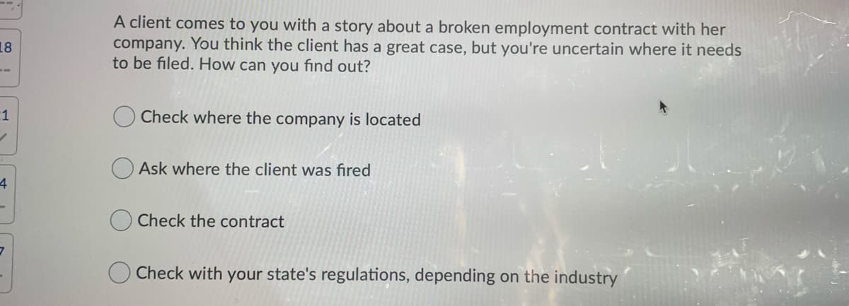 A client comes to you with a story about a broken employment contract with her
company. You think the client has a great case, but you're uncertain where it needs
to be filed. How can you find out?
18
1
Check where the company is located
O Ask where the client was fired
4
Check the contract
Check with your state's regulations, depending on the industry
