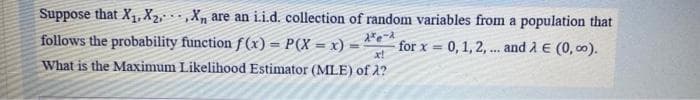 Suppose that X1, X2,, X, are an i.i.d. collection of random variables from a population that
follows the probability function f (x) = P(X = x) =
x!
What is the Maximum Likelihood Estimator (MLE) of 2?
for x = 0, 1, 2, .. and A E (0, 00).
