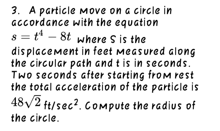 3. A particle Move on a circle in
GCcordance with the equation
s = t – 8t where S is the
dis placement in feet measured along
the circular path and t is in seconds.
Two seconds after starting frOM rest
the total acceleration of the particle is
48/2 ft/sec?. COmpute the radius of
-
the circle.
