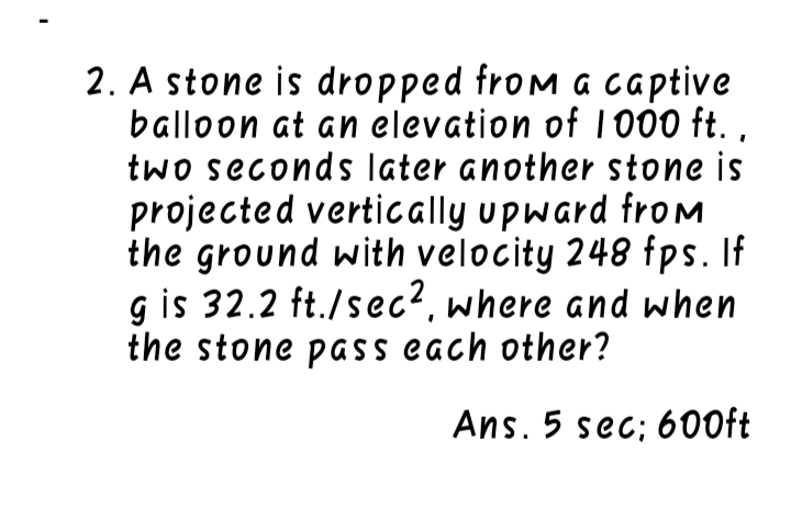 2. A stone is dropped from a captive
balloon at an elevation of I000 ft. ,
two seconds later another stone is
projected vertically upward froM
the ground with velocity 248 fps. If
g is 32.2 ft./sec?. where and when
the stone pass each other?
Ans. 5 sec; 600ft
