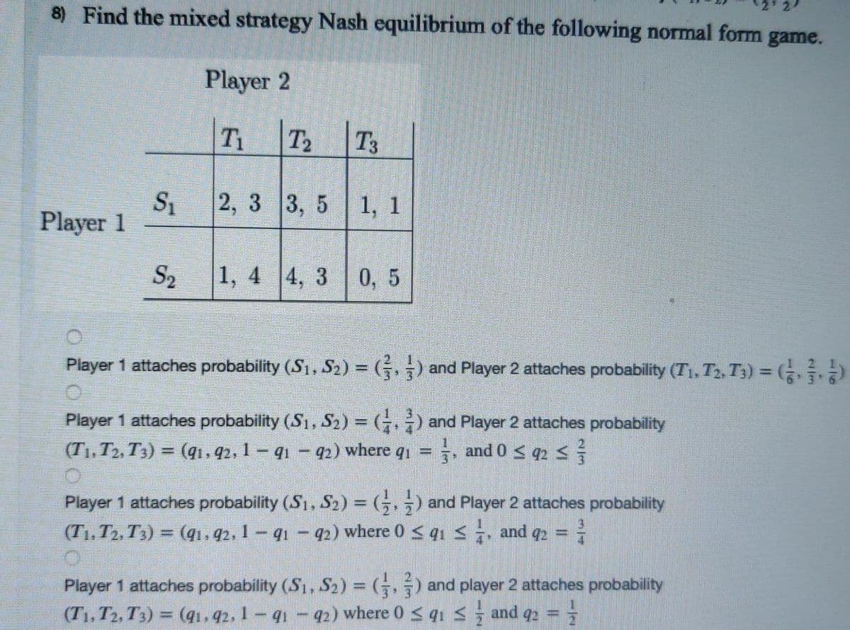 8) Find the mixed strategy Nash equilibrium of the following normal form game.
Player 2
T1
T2
T3
2, 3 3, 5 1, 1
Player 1
S2
1, 4 4, 3 0, 5
Player 1 attaches probability (S1, S2) = () and Player 2 attaches probability (T1, T2, T3) = ( )
Player 1 attaches probability (S1, S2) = (.) and Player 2 attaches probability
(T1, T2, T3) = (qi, 42, 1 – q1 – 92) where q1
, and 0 < q2 S
%3D
Player 1 attaches probability (S1, S2) = (G,;) and Player 2 attaches probability
(T1, T2, T1) = (qı.42, 1 – q1 – 42) where 0 < qi <, and q2 =
3.
Player 1 attaches probability (S1, S) = (;, -) and player 2 attaches probability
(T1, T2, T3) = (1.42, 1- q1- 42) where 0 s qı s and q2 =
