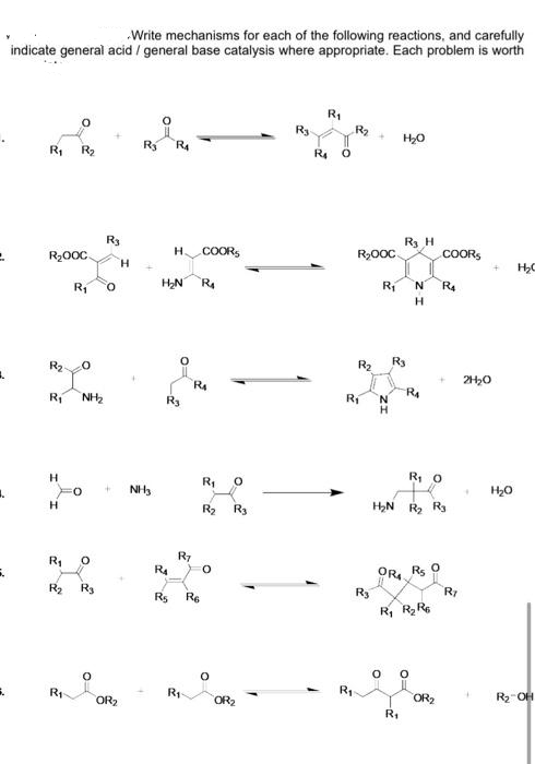 Write mechanisms for each of the following reactions, and carefully
indicate general acid / general base catalysis where appropriate. Each problem is worth
R1
R3
R2
H20
R2
Ry
R4
R4
R3
R3 H
R2000
H.
.COORS
R,000
COORS
H.
Ri
O.
H,N
Ri
N.
R4
H.
R2
R2
R3
R1
NH2
R1
R3
N.
H.
R, O
NH3
H20
H
R2
R3
H2N
R2 R3
R7
R1
R4
Rs
ORA
R2
R3
R3
Rs
Re
R, RR
R1
R1
OR2
OR2
OR2
R2-OH
