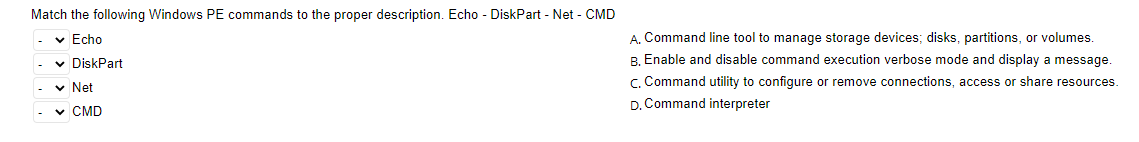 Match the following Windows PE commands to the proper description. Echo - DiskPart - Net - CMD
✓ Echo
✓ DiskPart
✓ Net
✓ CMD
A. Command line tool to manage storage devices; disks, partitions, or volumes.
B. Enable and disable command execution verbose mode and display a message.
C. Command utility to configure or remove connections, access or share resources.
D. Command interpreter