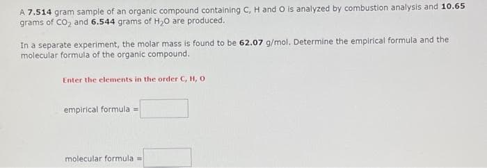 A 7.514 gram sample of an organic compound containing C, H and O is analyzed by combustion analysis and 10.65
grams of CO₂ and 6.544 grams of H₂O are produced.
In a separate experiment, the molar mass is found to be 62.07 g/mol. Determine the empirical formula and the
molecular formula of the organic compound.
Enter the elements in the order C, H, O
empirical formula =
molecular formula