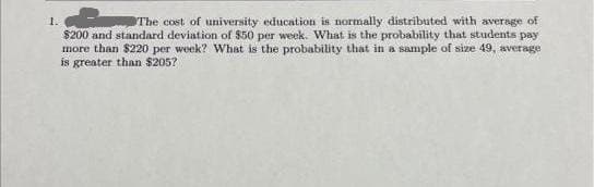 1.
The cost of university education is normally distributed with average of
$200 and standard deviation of $50 per week. What is the probability that students pay
more than $220 per week? What is the probability that in a sample of size 49, average
is greater than $205?