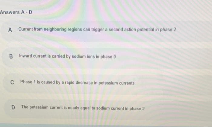 Answers A-D
A Current from neighboring regions can trigger a second action potential in phase 2
B Inward current is carried by sodium ions in phase 0
C Phase 1 is caused by a rapid decrease in potassium currents
D The potassium current is nearly equal to sodium current in phase 2