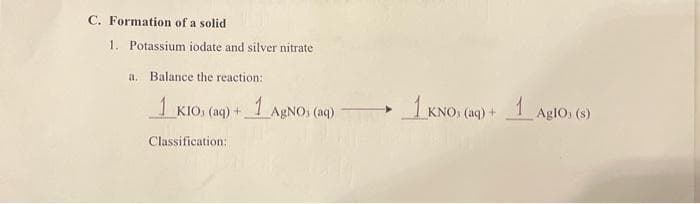 C. Formation of a solid
1. Potassium iodate and silver nitrate
a. Balance the reaction:
1 KIO, (aq) + 1 AgNO, (aq)
Classification:
1 KNO: (aq) + 1AgIO, (s)