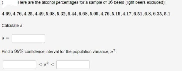 Here are the alcohol percentages for a sample of 16 beers (light beers excluded):
4.69, 4.76, 4.25, 4.49, 5.08, 5.32, 6.44, 6.68, 5.05, 4.76, 5.15, 4.17, 6.51, 6.8, 6.35, 5.1
Calculate 8:
(
Find a 95% confidence interval for the population variance, o².
<0² <
