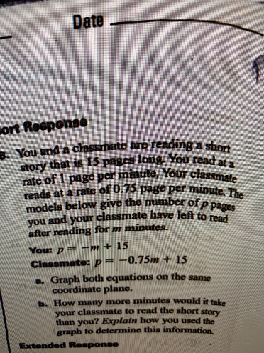 you and your classmate have left to read
reads at a rate of 0.75 page per minute. The
models below give the number of p pages
3. You and a classmate are reading a short
story that is 15 pages long. You read at a
rate of 1 page per minute. Your classmate
Date
sort Response
You and a classmate are reading a sho
story that is 15 pages long. You read at
rate of 1 page per minute. Your classmr
after reading for m minutes.
Classmate:p=-0.75m + 15
Graph both equations on the same
coordinate plane.
b. How many more minutes would it take
your classmate to read the short story
than you? Explain how you used the
graph to determine this information
Extended Response
