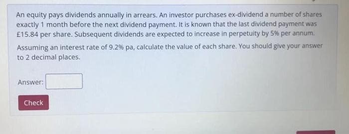 An equity pays dividends annually in arrears. An investor purchases ex-dividend a number of shares
exactly 1 month before the next dividend payment. It is known that the last dividend payment was
£15.84 per share. Subsequent dividends are expected to increase in perpetuity by 5% per annum.
Assuming an interest rate of 9.2% pa, calculate the value of each share. You should give your answer
to 2 decimal places.
Answer:
Check
