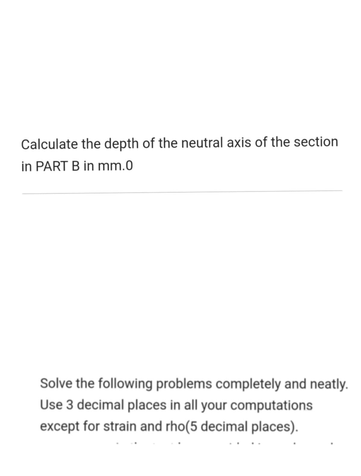 Calculate the depth of the neutral axis of the section
in PART B in mm.0
Solve the following problems completely and neatly.
Use 3 decimal places in all your computations
except for strain and rho(5 decimal places).