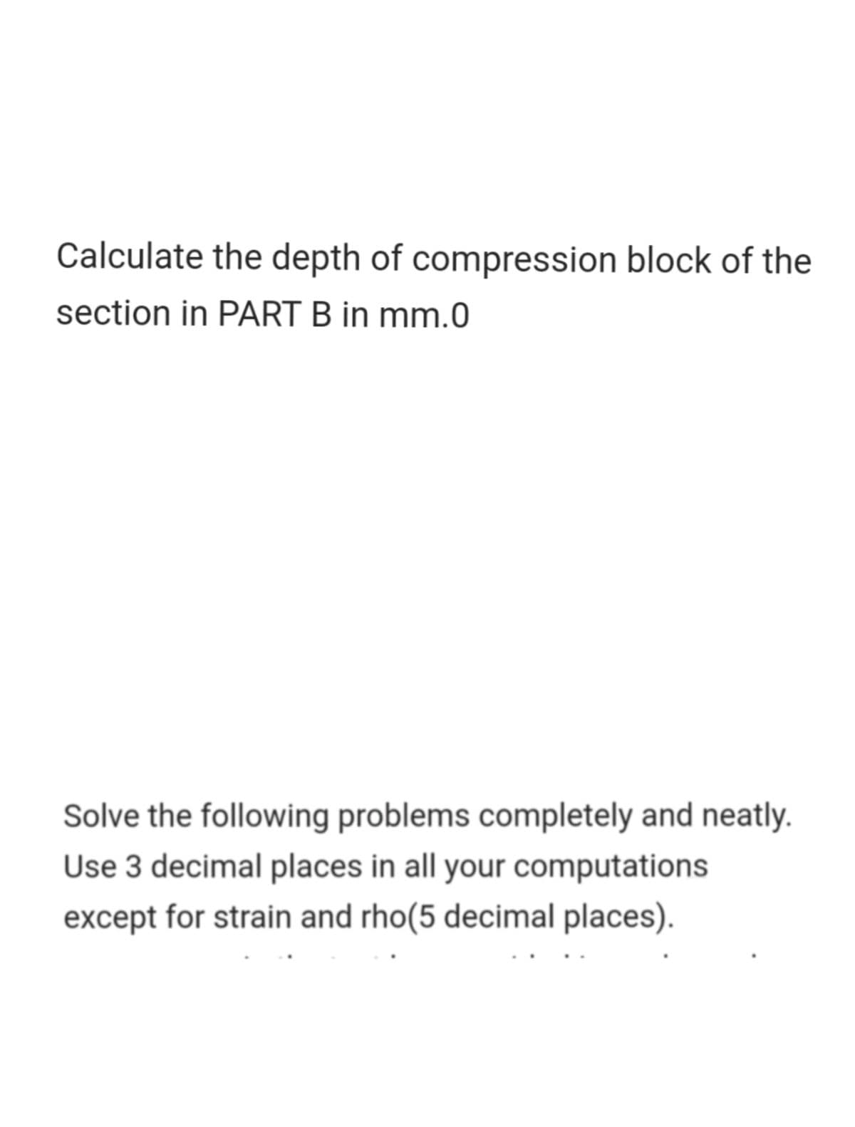 Calculate the depth of compression block of the
section in PART B in mm.0
Solve the following problems completely and neatly.
Use 3 decimal places in all your computations
except for strain and rho(5 decimal places).