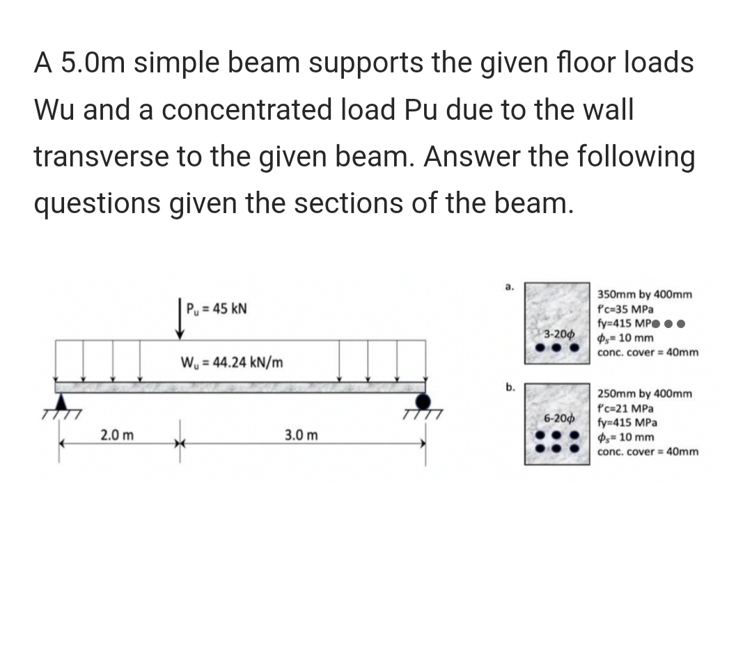 A 5.0m simple beam supports the given floor loads
Wu and a concentrated load Pu due to the wall
transverse to the given beam. Answer the following
questions given the sections of the beam.
2.0 m
| P₁ = 45 KN
W₁ = 44.24 kN/m
3.0 m
a.
b.
3-200
6-200
350mm by 400mm
f'c-35 MPa
fy=415 MP..
Ps= 10 mm
conc. cover= 40mm
250mm by 400mm
f'c-21 MPa
fy=415 MPa
Ps= 10 mm
conc. cover= 40mm