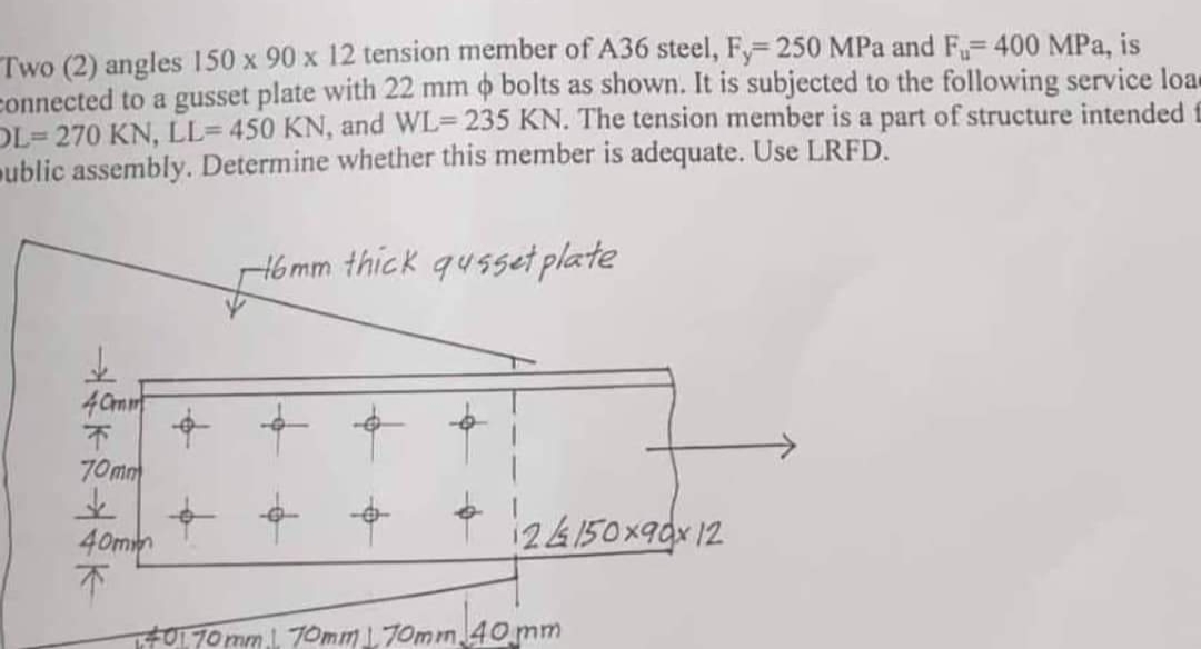 Two (2) angles 150 x 90 x 12 tension member of A36 steel, Fy=250 MPa and F₁-400 MPa, is
connected to a gusset plate with 22 mm o bolts as shown. It is subjected to the following service loa-
a part of structure intended E
OL-270 KN, LL= 450 KN, and WL-235 KN. The tension member i
ublic assembly. Determine whether this member is adequate. Use LRFD.
de
40mm
F
70mm
&
40m
↑
16mm thick qusset plate
24150x90x12
401 70mm 70mm 70mm 40 mm