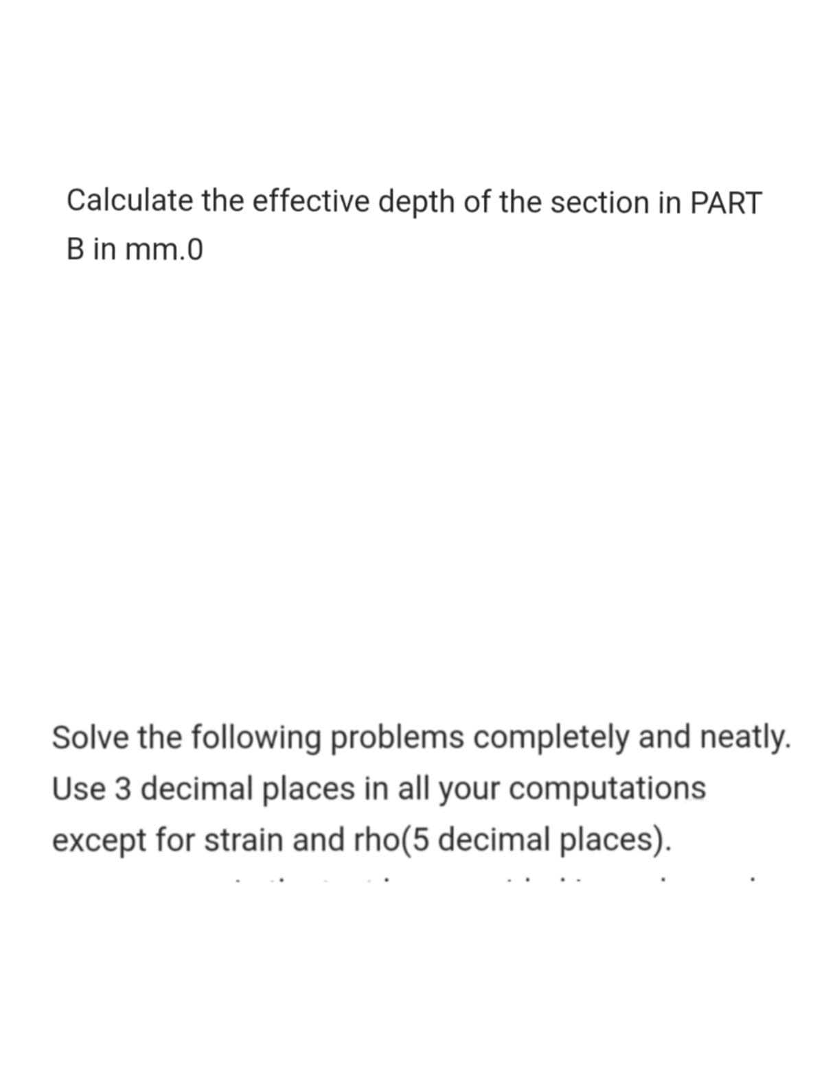 Calculate the effective depth of the section in PART
B in mm.0
Solve the following problems completely and neatly.
Use 3 decimal places in all your computations
except for strain and rho(5 decimal places).