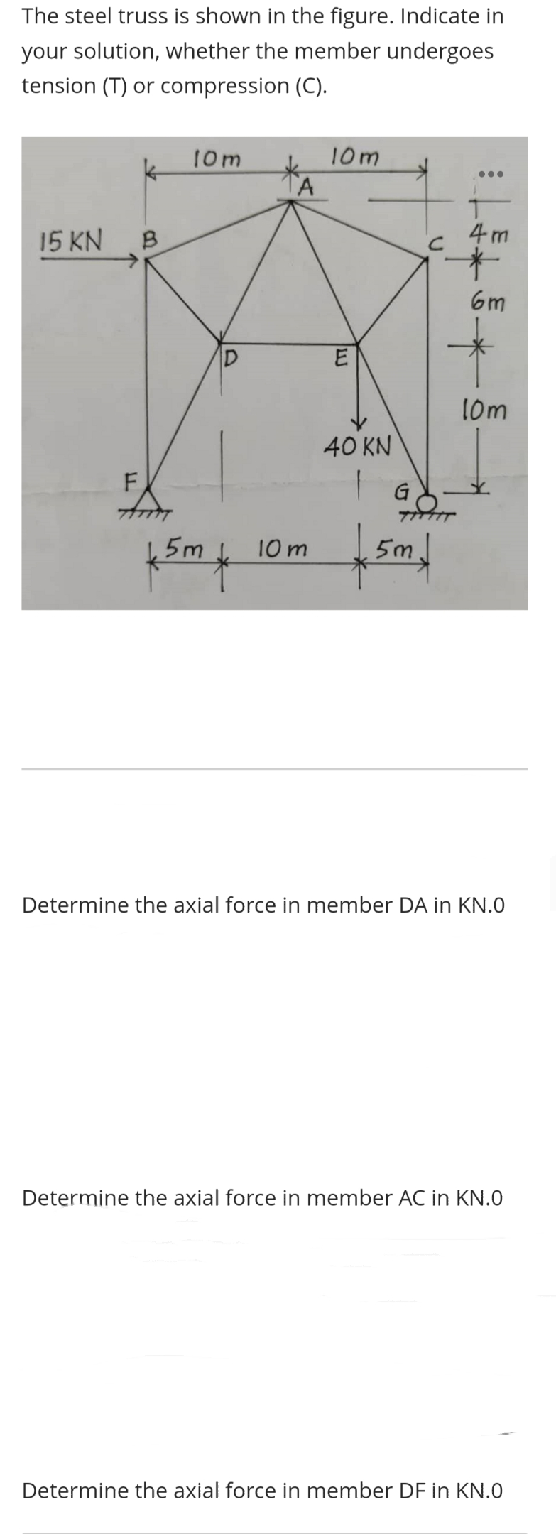 The steel truss is shown in the figure. Indicate in
your solution, whether the member undergoes
tension (T) or compression (C).
15 KN
B
F
10m
D
f5m4
A
10m
10m
ILI
E
40 KN
C
5m.
GO-
4m
6m
10m
Determine the axial force in member DA in KN.0
Determine the axial force in member AC in KN.0
Determine the axial force in member DF in KN.0