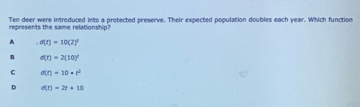 Ten deer were introduced into a protected preserve. Their expected population doubles each year. Which function
represents the same relationship?
d(t) = 10(2)
d(t) = 2(10)
d(t) = 10 t2
%3D
D
d(t) = 2t + 10
