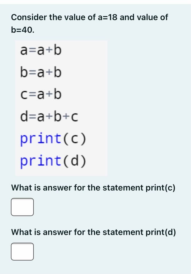 Consider the value of a=18 and value of
b=40.
a=a+b
b=a+b
C=a+b
d=a+b+c
print(c)
print(d)
What is answer for the statement print(c)
What is answer for the statement print(d)
