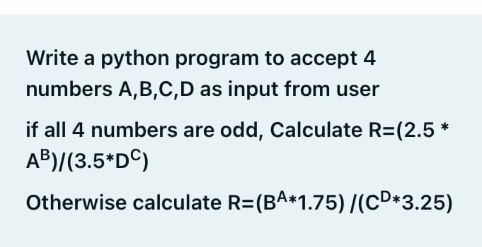 Write a python program to accept 4
numbers A,B,C,D as input from user
if all 4 numbers are odd, Calculate R=(2.5 *
AB)/(3.5*DC)
Otherwise calculate R=(BA*1.75)/(cD*3.25)
