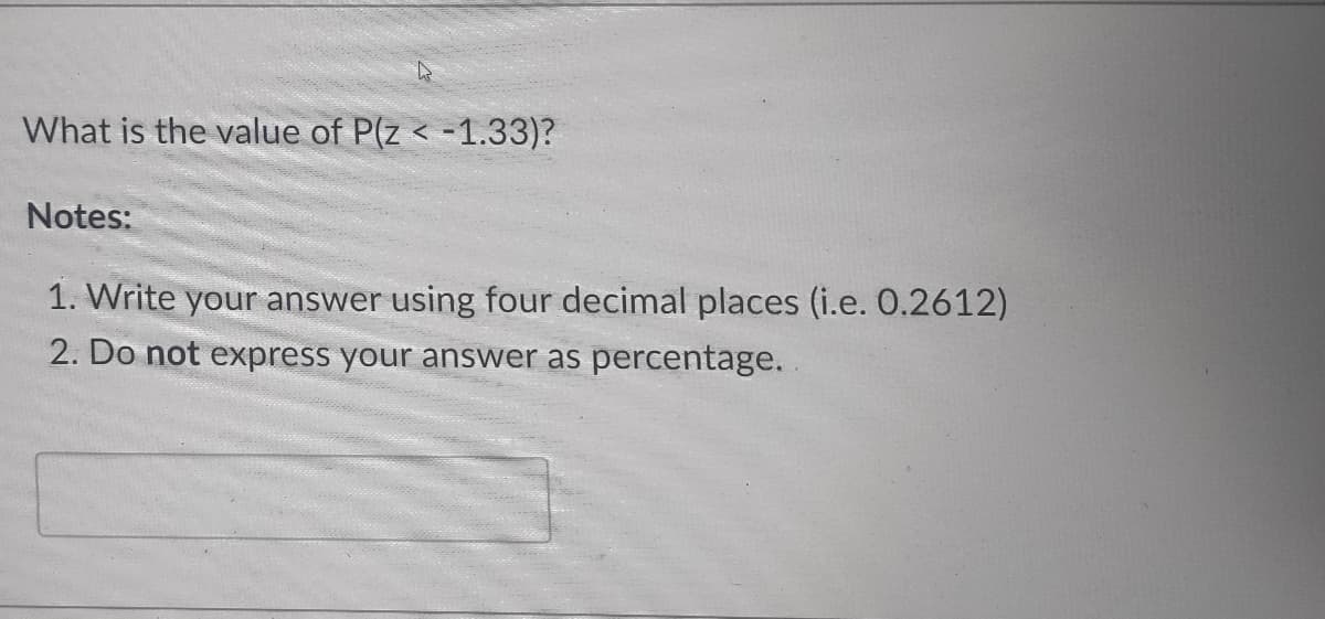 What is the value of P(z < -1.33)?
Notes:
1. Write your answer using four decimal places (i.e. 0.2612)
2. Do not express your answer as percentage..
