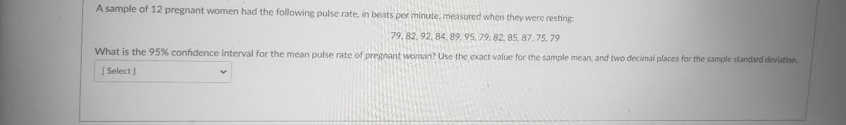 A sample of 12 pregnant women had the following pulse rate, in beats per minute, measured when they were resting:
79, 82, 92, 84. 89, 95, 79, 82, 85, 87, 75, 79
What is the 95% confidence interval for the mean pulse rate of pregnant woman? Use the exact value for the sample mean, and two decimal places for the sample standard deviation.
[ Select )
