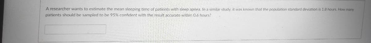 A researcher wants to estimate the mean sleeping time of patients with sleep apnea. In a similar study, it was known that the population standard deviation is 1.8 hours. How many
patients should be sampled to be 95% confident with the result accurate within 0.6 hours?
