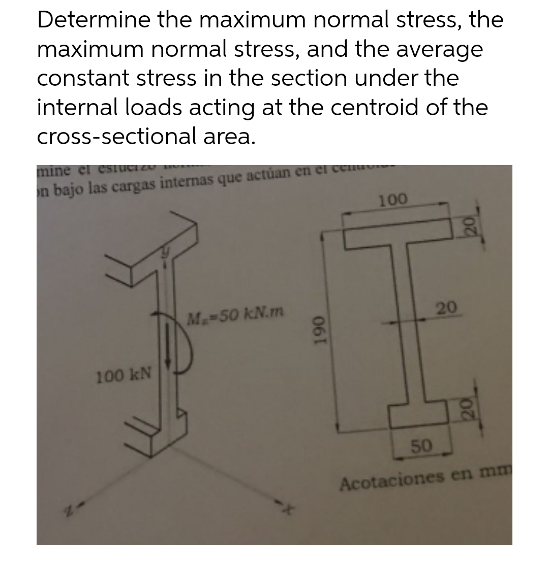 Determine the maximum normal stress, the
maximum normal stress, and the average
constant stress in the section under the
internal loads acting at the centroid of the
cross-sectional area.
mine el estuct zo
on bajo las cargas internas que actúan en el cen
100
M₂=50 kN.m
100 kN
190
20
20
50
Acotaciones en mm
