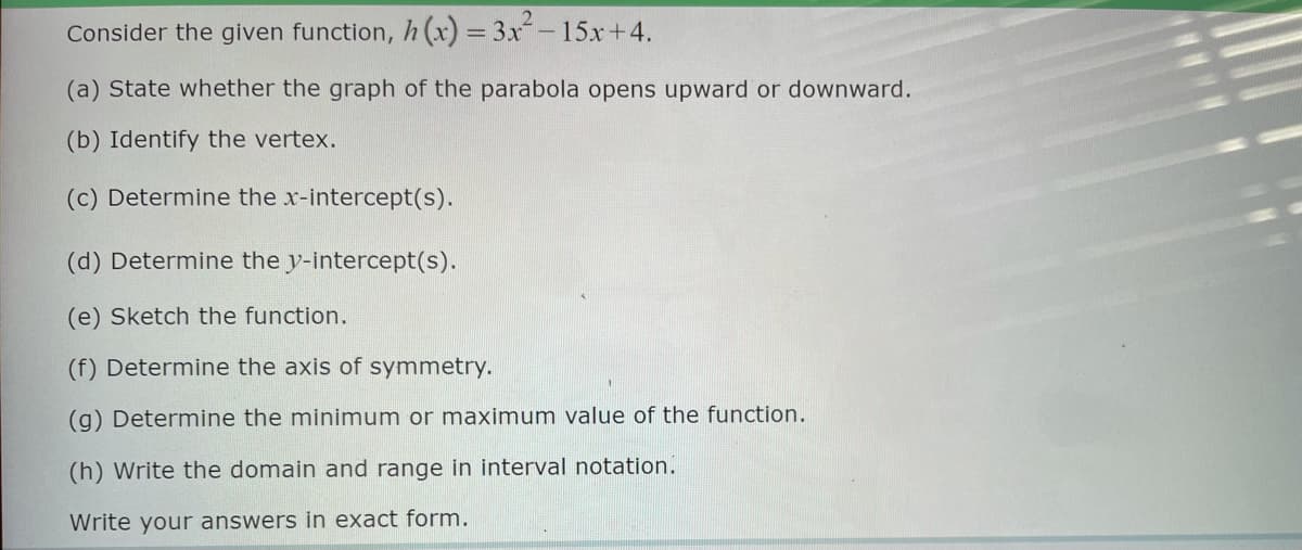 Consider the given function, h(x) = 3x² - 15x+4.
(a) State whether the graph of the parabola opens upward or downward.
(b) Identify the vertex.
(c) Determine the x-intercept(s).
(d) Determine the y-intercept(s).
(e) Sketch the function.
(f) Determine the axis of symmetry.
(g) Determine the minimum or maximum value of the function.
(h) Write the domain and range in interval notation.
Write your answers in exact form.