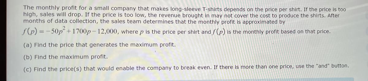 The monthly profit for a small company that makes long-sleeve T-shirts depends on the price per shirt. If the price is too
high, sales will drop. If the price is too low, the revenue brought in may not cover the cost to produce the shirts. After
months of data collection, the sales team determines that the monthly profit is approximated by
f(p) = -50p² +1700p-12,000, where p is the price per shirt and f(p) is the monthly profit based on that price.
(a) Find the price that generates the maximum profit.
(b) Find the maximum profit.
(c) Find the price(s) that would enable the company to break even. If there is more than one price, use the "and" button.